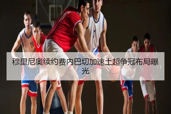 穆里尼奥续约费内巴切加速土超争冠布局曝光